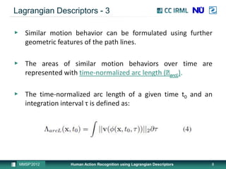 Lagrangian Descriptors - 3

▶ Similar motion behavior can be formulated using further
  geometric features of the path lines.

▶ The areas of similar motion behaviors over time are
  represented with time-normalized arc length (Ʌ ).
                                                arcL


▶ The time-normalized arc length of a given time t0 and an
  integration interval τ is defined as:




 MMSP’2012      Human Action Recognition using Lagrangian Descriptors   8
 