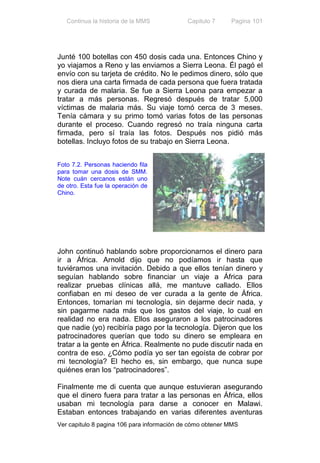 Continua la historia de la MMS           Capitulo 7     Pagina 101




Junté 100 botellas con 450 dosis cada una. Entonces Chino y
yo viajamos a Reno y las enviamos a Sierra Leona. Él pagó el
envío con su tarjeta de crédito. No le pedimos dinero, sólo que
nos diera una carta firmada de cada persona que fuera tratada
y curada de malaria. Se fue a Sierra Leona para empezar a
tratar a más personas. Regresó después de tratar 5,000
víctimas de malaria más. Su viaje tomó cerca de 3 meses.
Tenía cámara y su primo tomó varias fotos de las personas
durante el proceso. Cuando regresó no traía ninguna carta
firmada, pero sí traía las fotos. Después nos pidió más
botellas. Incluyo fotos de su trabajo en Sierra Leona.


Foto 7.2. Personas haciendo fila
para tomar una dosis de SMM.
Note cuán cercanos están uno
de otro. Esta fue la operación de
Chino.




John continuó hablando sobre proporcionarnos el dinero para
ir a África. Arnold dijo que no podíamos ir hasta que
tuviéramos una invitación. Debido a que ellos tenían dinero y
seguían hablando sobre financiar un viaje a África para
realizar pruebas clínicas allá, me mantuve callado. Ellos
confiaban en mi deseo de ver curada a la gente de África.
Entonces, tomarían mi tecnología, sin dejarme decir nada, y
sin pagarme nada más que los gastos del viaje, lo cual en
realidad no era nada. Ellos aseguraron a los patrocinadores
que nadie (yo) recibiría pago por la tecnología. Dijeron que los
patrocinadores querían que todo su dinero se empleara en
tratar a la gente en África. Realmente no pude discutir nada en
contra de eso. ¿Cómo podía yo ser tan egoísta de cobrar por
mi tecnología? El hecho es, sin embargo, que nunca supe
quiénes eran los “patrocinadores”.

Finalmente me di cuenta que aunque estuvieran asegurando
que el dinero fuera para tratar a las personas en África, ellos
usaban mi tecnología para darse a conocer en Malawi.
Estaban entonces trabajando en varias diferentes aventuras
Ver capitulo 8 pagina 106 para información de cómo obtener MMS
 