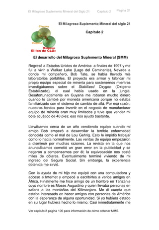 El Milagroso Suplemento Mineral del Siglo 21   Capitulo 2   Pagina 21



                     El Milagroso Suplemento Mineral del siglo 21

                                         Capítulo 2




   El desarrollo del Milagroso Suplemento Mineral (SMM)

Regresé a Estados Unidos de América a finales de 1997 y me
fui a vivir a Walker Lake (Lago del Caminante), Nevada a
donde mi compañero, Bob Tate, se había llevado mis
laboratorios portátiles. El proyecto era armar y fabricar mi
propio equipo especial de minería para sostenernos mientras
investigábamos sobre el Stabilized Oxygen (Oxígeno
Estabilizado), el cual había usado en la jungla.
Desafortunadamente en Guyana me robaron mucho dinero
cuando lo cambié por moneda americana porque no estaba
familiarizado con el sistema de cambio de allá. Por esa razón,
nuestros fondos para invertir en el negocio de manufacturar
equipo de minería eran muy limitados y tuve que vender mi
bote acuático de 40 pies; eso nos ayudó bastante.

Llevábamos cerca de un año vendiendo equipo cuando mi
amigo Bob empezó a desarrollar la terrible enfermedad
conocida como el mal de Lou Gehrig. Esto le impidió trabajar
como lo hacía normalmente. Las ventas de equipo empezaron
a disminuir por muchas razones. La revista en la que nos
anunciábamos cometió un gran error en la publicidad y se
negaron a compensarnos por él; la equivocación nos costó
miles de dólares. Eventualmente terminé viviendo de mi
ingreso del Seguro Social. Sin embargo, la experiencia
obtenida me sirvió.

Con la ayuda de mi hijo me equipé con una computadora y
acceso a Internet y empecé a escribirles a varios amigos en
África. Finalmente me hice amigo de un hombre en Tanzania
cuyo nombre es Moses Augustino y quien llevaba personas en
safaris a las montañas del Kilimanjaro. Me di cuenta que
estaba interesado en hacer amigos con personas de América
con la esperanza de alguna oportunidad. Si yo hubiera estado
en su lugar hubiera hecho lo mismo. Casi inmediatamente me

Ver capitulo 8 pagina 106 para información de cómo obtener MMS
 