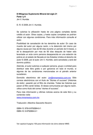 Pagina 3



El Milagroso Suplemento Mineral del siglo 21
Parte I y II
Jim V. Humble

D. R. © 2006 Jim V. Humble.


Se autoriza la utilización hasta de una página completa dando
crédito al autor. Otras copias, y hasta copias completas se podrían
utilizar con algunas condiciones. Para más información consulte al
autor.
Posibilidad de cancelación de los derechos de autor: En caso de
muerte del autor por alguna razón, o la detención del mismo por
alguna causa por mas de 60 días durante un periodo de 6 meses, o
de la desaparición por mas de 60 días después de haber sido
levantada un acta como persona desaparecida en una estación de
policía en el estado de Nevada en los Estados Unidos el derecho de
autor © 2006, por el autor Jim V. Humble, será cancelada y será del
dominio público.
Además, el autor autoriza a cualquier persona, grupo o entidad para
distribuir este libro gratis o por ganancia en todo el mundo, si
algunas de las condiciones mencionadas en el párrafo anterior
sucedieren.
Domicilio electrónico del autor: jim@mmsmexico.com.mx Sólo
correos electrónicos con el título de “Stories of success” (Historias
de éxito) pasarán por el filtro de charolas. Todas las historias que
pasen el filtro serán leídas. Si desea comunicarse por alguna razón,
utilice como título del correo “stories of success”.
Para más información y últimas noticias acerca de este libro y su
contenido visite
www.mmsmexico.com.mx

Traducción: Albertina Saavedra Navarro

ISBN-13: 978-0-9792884-0-1
ISBN-10: 0-9792884-0-1




Ver capitulo 8 pagina 106 para información de cómo obtener MMS
 