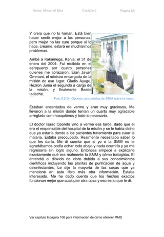 Kenia, África del Este           Capitulo 5                Pagina 55




Y creía que no lo harían. Está bien
hacer sentir mejor a las personas,
pero mejor no las cure porque si lo
hace, créame, estará en muchísimos
problemas.

Arribé a Kakamega, Kenia, el 31 de
enero del 2004. Fui recibido en el
aeropuerto por cuatro personas
quienes me abrazaron. Eran Javan
Ommani, el ministro encargado de la
misión de ese lugar, Gladis Ayugu,
Hezron Juma el segundo a cargo de
la misión, y finalmente Beatic
Iadeche.
                 Foto 5.2 Dr. Opondo con botellas de SMM sobre la mesa.

Estaban encantados de verme y eran muy graciosos. Me
llevaron a la misión donde tenían un cuarto muy agradable
arreglado con mosquiteros y todo lo necesario.

El doctor Isaac Opondo vino a verme esa tarde, dado que él
era el responsable del hospital de la misión y se le había dicho
que yo estaría dando a los pacientes tratamiento para curar la
malaria. Estaba preocupado. Realmente necesitaba saber lo
que les daría. Me di cuenta que si yo o la SMM no le
agradábamos podía echar todo abajo y nada ocurriría y yo me
regresaría sin logro alguno. Entonces empecé a explicarle
exactamente qué era realmente la SMM y cómo trabajaba. El
entendió el dióxido de cloro debido a sus conocimientos
científicos incluyendo las plantas de purificación de agua y
desinfectantes. Le dije la mayoría de las cosas que ya
mencioné en este libro más otra información. Estaba
interesado. Me he dado cuenta que los hechos exactos
funcionan mejor que cualquier otra cosa y eso es lo que le di.




Ver capitulo 8 pagina 106 para información de cómo obtener MMS
 