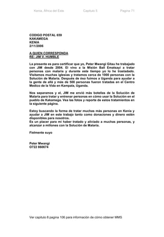 Kenia, África del Este           Capitulo 5              Pagina 71




CODIGO POSTAL 659
KAKAMEGA
KENIA
2/11/2006

A QUIEN CORRESPONDA
RE: JIM V. HUMBLE

La presente es para certificar que yo, Peter Mwangi Gitau he trabajado
con JIM desde 2004. El vino a la Misión Ball Ematsayi a tratar
personas con malaria y durante este tiempo yo lo he trasladado.
Visitamos muchas iglesias y tratamos cerca de 1000 personas con la
Solución de Malaria. Después de éso fuimos a Uganda para ayudar a
la gente de allá y más de 500 personas fueron tratadas en el Centro
Medico de la Vida en Kampala, Uganda.

Nos separamos y el, JIM me envió más botellas de la Solución de
Malaria para tratar y entrenar personas en cómo usar la Solución en el
pueblo de Kakamega. Vea las fotos y reporte de estos tratamientos en
la siguiente página.

Estoy buscando la forma de tratar muchas más personas en Kenia y
ayudar a JIM en este trabajo tanto como donaciones y dinero estén
disponibles para nosotros.
Es un placer para mi haber tratado y aliviado a muchas personas, y
alcanzar a millones con la Solución de Malaria.

Fielmente suyo


Peter Mwangi
O722 860674




Ver capitulo 8 pagina 106 para información de cómo obtener MMS
 