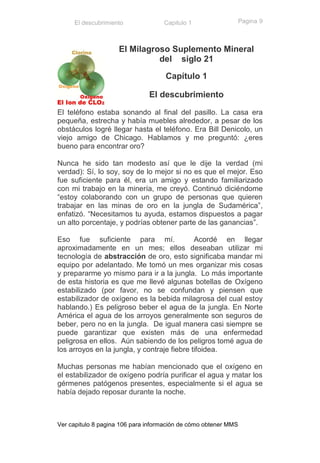 El descubrimiento              Capitulo 1                   Pagina 9



                     El Milagroso Suplemento Mineral
                               del siglo 21
                                     Capítulo 1

                               El descubrimiento

El teléfono estaba sonando al final del pasillo. La casa era
pequeña, estrecha y había muebles alrededor, a pesar de los
obstáculos logré llegar hasta el teléfono. Era Bill Denicolo, un
viejo amigo de Chicago. Hablamos y me preguntó: ¿eres
bueno para encontrar oro?

Nunca he sido tan modesto así que le dije la verdad (mi
verdad): Sí, lo soy, soy de lo mejor si no es que el mejor. Eso
fue suficiente para él, era un amigo y estando familiarizado
con mi trabajo en la minería, me creyó. Continuó diciéndome
“estoy colaborando con un grupo de personas que quieren
trabajar en las minas de oro en la jungla de Sudamérica”,
enfatizó. “Necesitamos tu ayuda, estamos dispuestos a pagar
un alto porcentaje, y podrías obtener parte de las ganancias”.

Eso fue suficiente para mí.                  Acordé en llegar
aproximadamente en un mes; ellos deseaban utilizar mi
tecnología de abstracción de oro, esto significaba mandar mi
equipo por adelantado. Me tomó un mes organizar mis cosas
y prepararme yo mismo para ir a la jungla. Lo más importante
de esta historia es que me llevé algunas botellas de Oxígeno
estabilizado (por favor, no se confundan y piensen que
estabilizador de oxígeno es la bebida milagrosa del cual estoy
hablando.) Es peligroso beber el agua de la jungla. En Norte
América el agua de los arroyos generalmente son seguros de
beber, pero no en la jungla. De igual manera casi siempre se
puede garantizar que existen más de una enfermedad
peligrosa en ellos. Aún sabiendo de los peligros tomé agua de
los arroyos en la jungla, y contraje fiebre tifoidea.

Muchas personas me habían mencionado que el oxígeno en
el estabilizador de oxígeno podría purificar el agua y matar los
gérmenes patógenos presentes, especialmente si el agua se
había dejado reposar durante la noche.



Ver capitulo 8 pagina 106 para información de cómo obtener MMS
 