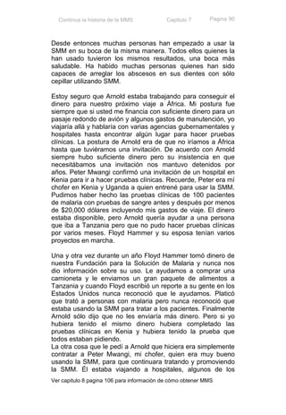 Continua la historia de la MMS            Capitulo 7      Pagina 90



Desde entonces muchas personas han empezado a usar la
SMM en su boca de la misma manera. Todos ellos quienes la
han usado tuvieron los mismos resultados, una boca más
saludable. Ha habido muchas personas quienes han sido
capaces de arreglar los abscesos en sus dientes con sólo
cepillar utilizando SMM.

Estoy seguro que Arnold estaba trabajando para conseguir el
dinero para nuestro próximo viaje a África. Mi postura fue
siempre que si usted me financia con suficiente dinero para un
pasaje redondo de avión y algunos gastos de manutención, yo
viajaría allá y hablaría con varias agencias gubernamentales y
hospitales hasta encontrar algún lugar para hacer pruebas
clínicas. La postura de Arnold era de que no iríamos a África
hasta que tuviéramos una invitación. De acuerdo con Arnold
siempre hubo suficiente dinero pero su insistencia en que
necesitábamos una invitación nos mantuvo detenidos por
años. Peter Mwangi confirmó una invitación de un hospital en
Kenia para ir a hacer pruebas clínicas. Recuerde, Peter era mí
chofer en Kenia y Uganda a quien entrené para usar la SMM.
Pudimos haber hecho las pruebas clínicas de 100 pacientes
de malaria con pruebas de sangre antes y después por menos
de $20,000 dólares incluyendo mis gastos de viaje. El dinero
estaba disponible, pero Arnold quería ayudar a una persona
que iba a Tanzania pero que no pudo hacer pruebas clínicas
por varios meses. Floyd Hammer y su esposa tenían varios
proyectos en marcha.

Una y otra vez durante un año Floyd Hammer tomó dinero de
nuestra Fundación para la Solución de Malaria y nunca nos
dio información sobre su uso. Le ayudamos a comprar una
camioneta y le enviamos un gran paquete de alimentos a
Tanzania y cuando Floyd escribió un reporte a su gente en los
Estados Unidos nunca reconoció que le ayudamos. Platicó
que trató a personas con malaria pero nunca reconoció que
estaba usando la SMM para tratar a los pacientes. Finalmente
Arnold sólo dijo que no les enviaría más dinero. Pero si yo
hubiera tenido el mismo dinero hubiera completado las
pruebas clínicas en Kenia y hubiera tenido la prueba que
todos estaban pidiendo.
La otra cosa que le pedí a Arnold que hiciera era simplemente
contratar a Peter Mwangi, mi chofer, quien era muy bueno
usando la SMM, para que continuara tratando y promoviendo
la SMM. Él estaba viajando a hospitales, algunos de los
Ver capitulo 8 pagina 106 para información de cómo obtener MMS
 
