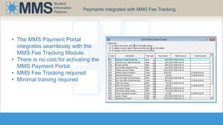 Student 
Information 
Platform 
Payments integrated with MMS Fee Tracking 
• The MMS Payment Portal 
integrates seamlessly with the 
MMS Fee Tracking Module. 
• There is no cost for activating the 
MMS Payment Portal. 
• MMS Fee Tracking required 
• Minimal training required 
 