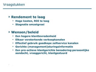 Vraagstukken Rendement te laag Hoge kosten, ROI te laag Stagnatie omzetgroei Wensen/beleid Een hogere klanttevredenheid Elkaar versterkende verkoopkanalen Effectief gebruik goedkope zelfservice kanalen Gerichte (management)sturingsinformatie  Een pro-actieve klantgerichte benadering:persoonlijke aandacht, vraaggericht, klantgestuurd … 