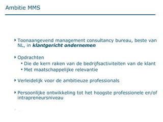 Ambitie MMS Toonaangevend management consultancy bureau, beste van NL, in  klantgericht ondernemen Opdrachten Die de kern raken van de bedrijfsactiviteiten van de klant Met maatschappelijke relevantie Verleidelijk voor de ambitieuze professionals Persoonlijke ontwikkeling tot het hoogste professionele en/of intrapreneursniveau ... 