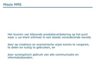 Missie MMS Het leveren van blijvende prestatieverbetering op het punt waar u uw klant ontmoet in een steeds veranderende wereld, door op creatieve en economische wijze kennis te vergaren, te delen en nuttig te gebruiken, en  door synergetisch gebruik van alle communicatie en informatiekanalen. … 