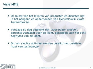Visie MMS De kunst van het leveren van producten en diensten ligt in het aangaan en onderhouden van  klantrelaties: vitale klantinteractie . Vandaag de dag betekent dat  “naar buiten treden”,  oprechte  aandacht  voor de klant, gekoppeld aan het echt  begrijpen  van de klant. Dit kan slechts optimaal worden bereikt met creatieve inzet van  technologie .  … 