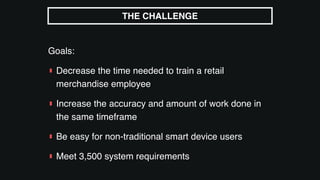 Goals:
▮ Decrease the time needed to train a retail
merchandise employee
▮ Increase the accuracy and amount of work done in
the same timeframe
▮ Be easy for non-traditional smart device users
▮ Meet 3,500 system requirements
THE CHALLENGE
 