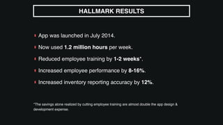 ▮ App was launched in July 2014.
▮ Now used 1.2 million hours per week.
▮ Reduced employee training by 1-2 weeks*.
▮ Increased employee performance by 8-16%.
▮ Increased inventory reporting accuracy by 12%.
*The savings alone realized by cutting employee training are almost double the app design &
development expense.
HALLMARK RESULTS
 
