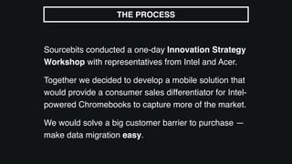 Sourcebits conducted a one-day Innovation Strategy
Workshop with representatives from Intel and Acer.
Together we decided to develop a mobile solution that
would provide a consumer sales differentiator for Intel-
powered Chromebooks to capture more of the market.
We would solve a big customer barrier to purchase —
make data migration easy.
THE PROCESS
 