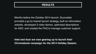 Months before the October 2014 launch, Sourcebits
provided a go-to-market launch strategy, built an information
website, developed 3 video demos, optimized descriptions
for ASO, and created the FAQ to manage customer support.
Intel and Acer are now gearing up to launch their
Chromebook campaign for the 2014 Holiday Season.
RESULTS
 
