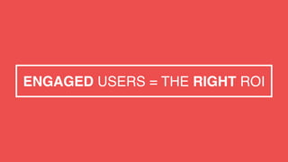 ENGAGED USERS = THE RIGHT ROI
 