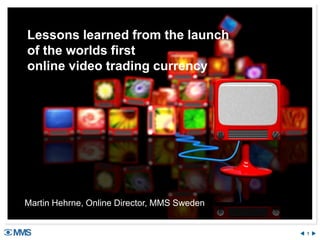 1 
Lessons learned from the launch of the worlds first online video trading currency 
Martin Hehrne, Online Director, MMS Sweden 
 