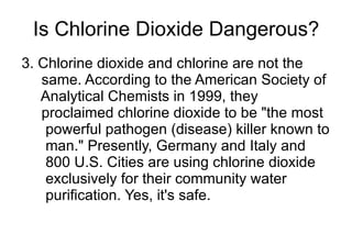 Is Chlorine Dioxide Dangerous? 3. Chlorine dioxide and chlorine are not the  same. According to the American Society of  Analytical Chemists in 1999, they  proclaimed chlorine dioxide to be "the most  powerful pathogen (disease) killer known to  man." Presently, Germany and Italy and  800 U.S. Cities are using chlorine dioxide  exclusively for their community water  purification. Yes, it's safe. 