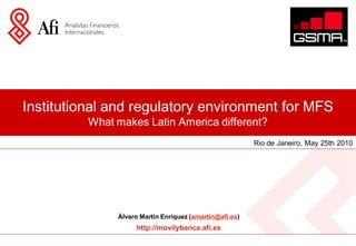 Institutional and regulatory environment for MFS
          What makes Latin America different?
                                                         Rio de Janeiro, May 25th 2010




               Álvaro Martín Enríquez (amartin@afi.es)
                    http://movilybanca.afi.es
 
