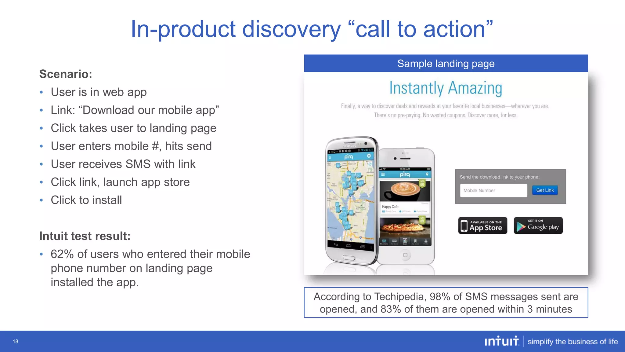 In-product discovery “call to action”
Sample landing page

Scenario:
• User is in web app
• Link: “Download our mobile app”

• Click takes user to landing page
• User enters mobile #, hits send
• User receives SMS with link
• Click link, launch app store
• Click to install
Intuit test result:
• 62% of users who entered their mobile
phone number on landing page
installed the app.
According to Techipedia, 98% of SMS messages sent are
opened, and 83% of them are opened within 3 minutes
18

 