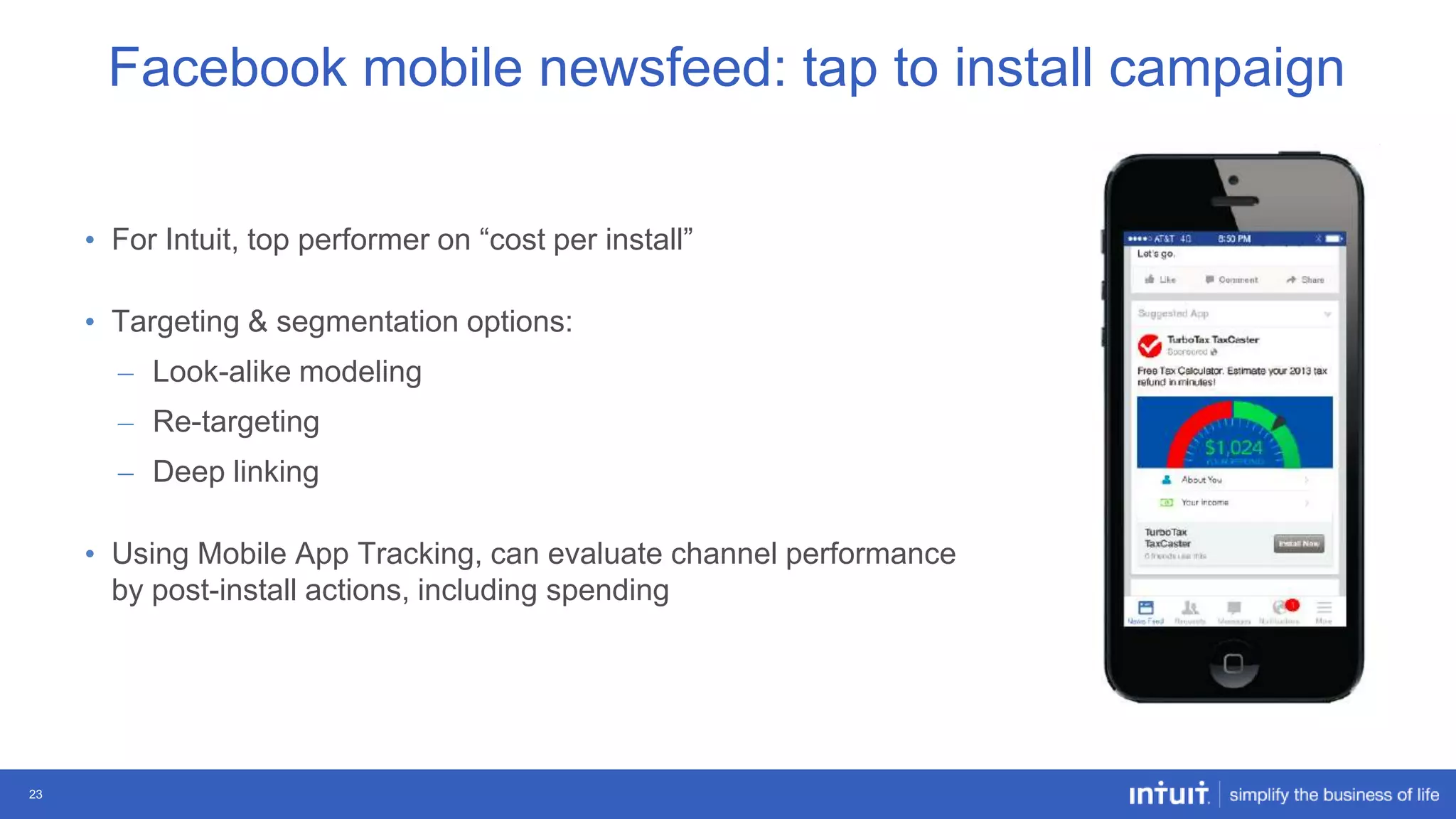 Facebook mobile newsfeed: tap to install campaign
• For Intuit, top performer on “cost per install”

• Targeting & segmentation options:
– Look-alike modeling
– Re-targeting
– Deep linking
• Using Mobile App Tracking, can evaluate channel performance
by post-install actions, including spending

23

 