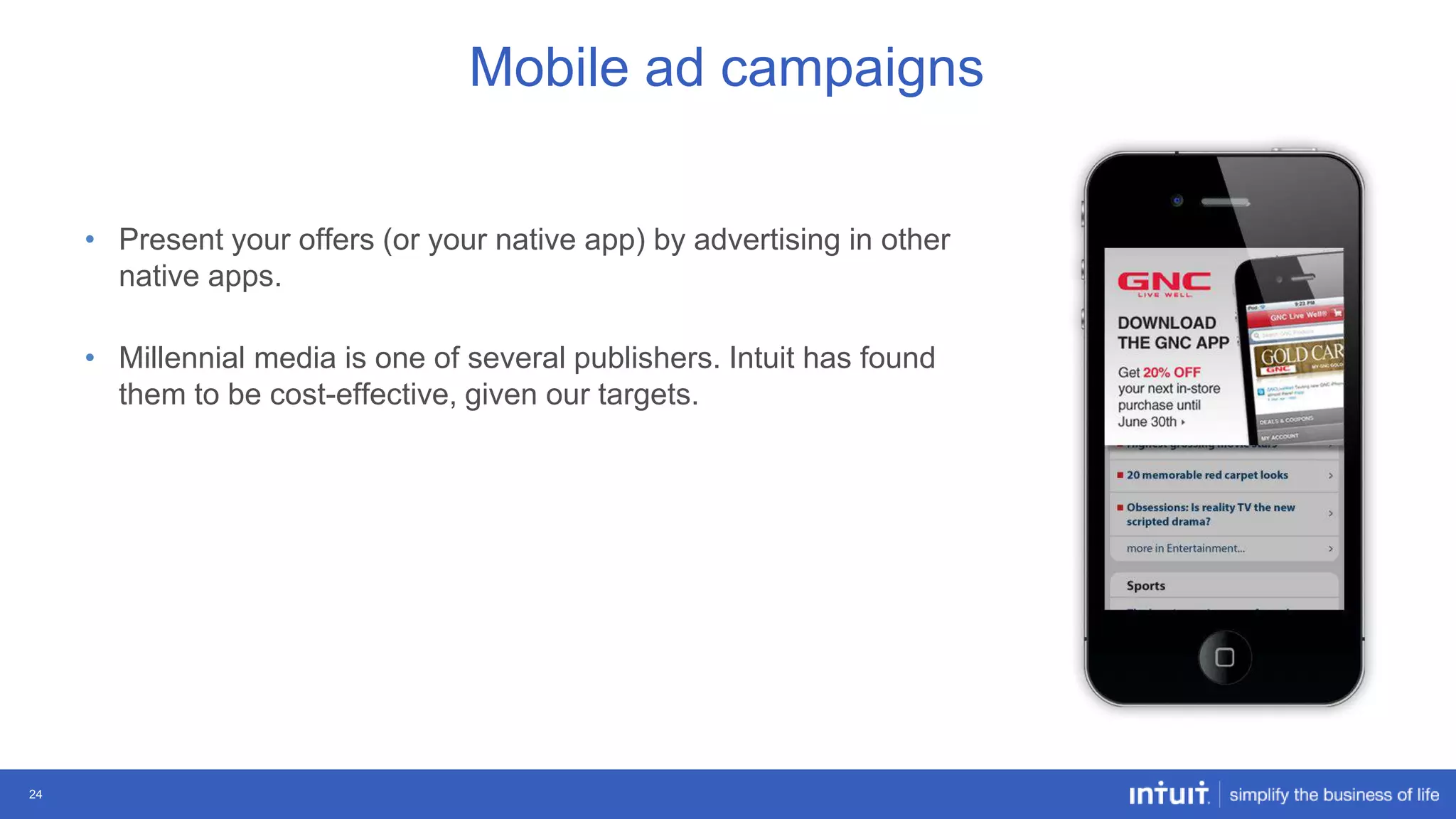 Mobile ad campaigns
• Present your offers (or your native app) by advertising in other
native apps.
• Millennial media is one of several publishers. Intuit has found
them to be cost-effective, given our targets.

24

 