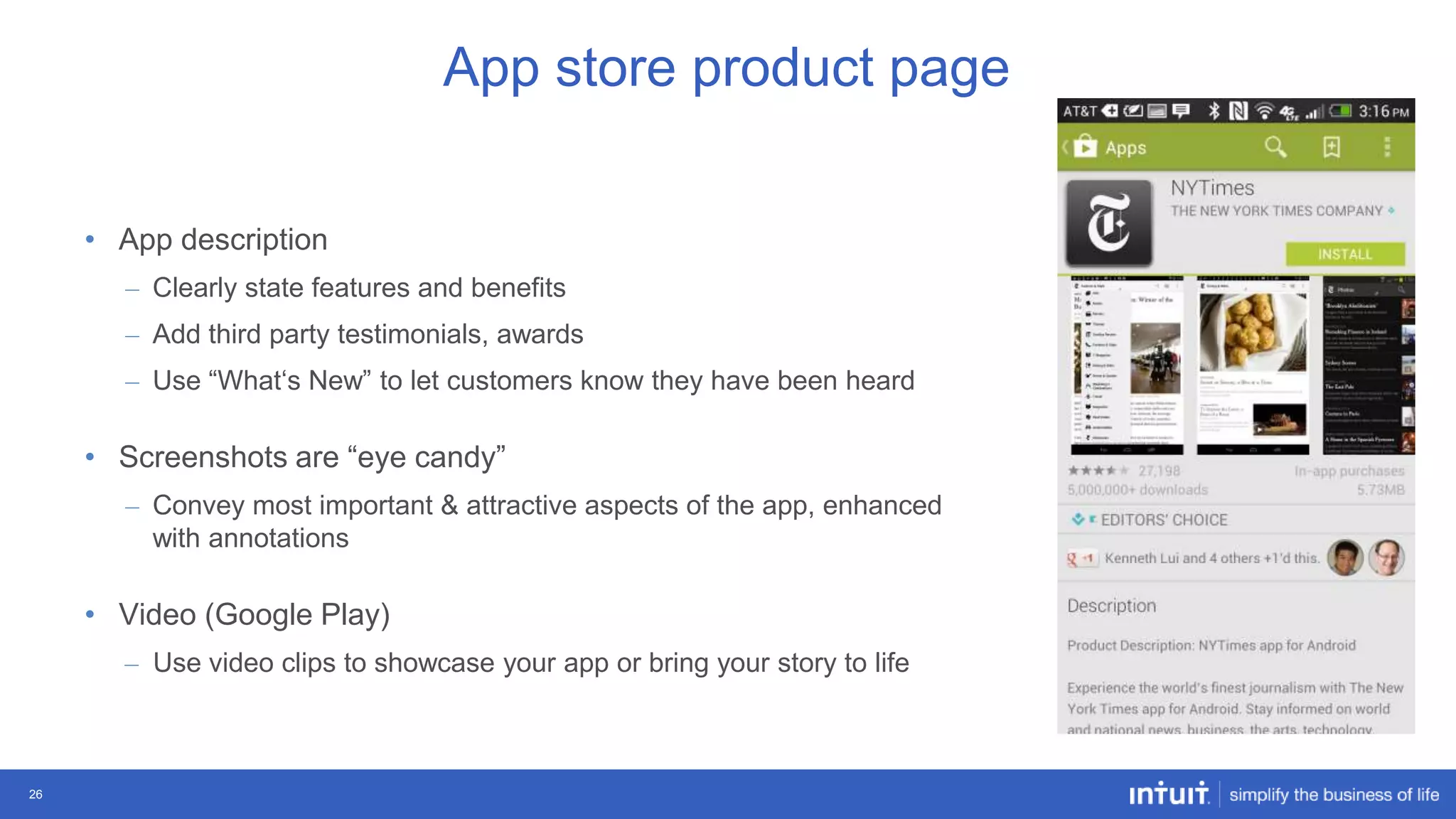 App store product page
• App description
– Clearly state features and benefits

– Add third party testimonials, awards
– Use “What„s New” to let customers know they have been heard

• Screenshots are “eye candy”
– Convey most important & attractive aspects of the app, enhanced
with annotations

• Video (Google Play)
– Use video clips to showcase your app or bring your story to life

26

 