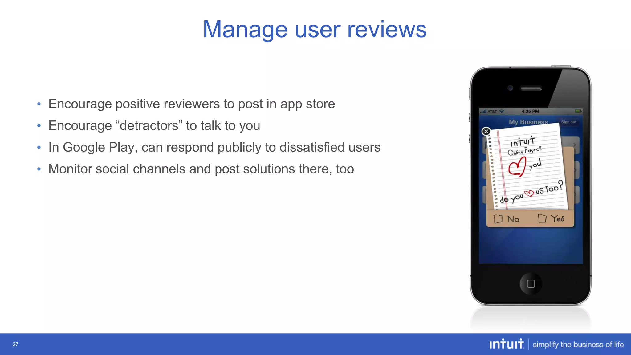 Manage user reviews
• Encourage positive reviewers to post in app store
• Encourage “detractors” to talk to you
• In Google Play, can respond publicly to dissatisfied users
• Monitor social channels and post solutions there, too

27

 