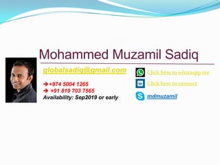 Mohammed Muzamil Sadiq
globalsadiq@gmail.com
+974 5004 1265
 +91 819 703 7565
Availability: Sep2019 or early
Click here to whatsapp me
Click here to connect
mdmuzamil
 