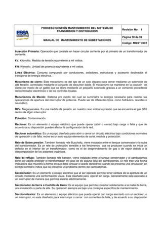 PROCESO GESTIÓN MANTENIMIENTO DEL SISTEMA DE
                                                                                           Revisión No: 1
                                TRANSMISION Y DISTRIBUCION

                                                                                           Página 10 de 59
                         MANUAL DE MANTENIMIENTO DE SUBESTACIONES
                                                                                           Código: MMSTD001


Inyección Primaria: Operación que consiste en hacer circular corriente por el primario de un transformador de
corriente.

kV: Kilovoltio. Medida de tensión equivalente a mil voltios.

kW: Kilovatio. Unidad de potencia equivalente a mil vatios.

Línea Eléctrica: Conjunto compuesto por conductores, aisladores, estructuras y accesorio destinados al
transporte de energía eléctrica.

Mecanismo de cierre: Este mecanismo es del tipo de un solo disparo para cerrar mediante un solenoide de
alta tensión, controlado mediante el conjunto de disyuntor doble. El mecanismo se mantiene en la posición de
cierre por medio de un gatillo que se libera mediante un pequeño solenoide gracias a un comando procedente
del controlador electrónico o de los controles locales.

Mecanismos de Mando: Sistema por medio del cual se suministra la energía necesaria para realizar las
operaciones de apertura del interruptor de potencia. Puede ser de diferentes tipos, como hidráulico, resortes o
neumático.

MPa: Megapascales. Es una medida de presión, en nuestro caso indica la presión que se encuentra el gas SF6
dentro de algún interruptor.

Polución: Contaminación

Recloser: Es un elemento o equipo eléctrico que puede operar (abrir o cerrar) bajo carga o falla y que de
acuerdo a su disposición pueden afectar la configuración de la red.

Recloser automático: Es un equipo diseñado para abrir o cerrar un circuito eléctrico bajo condiciones normales
de operación o de falla, reúne en un solo equipo elementos de corte, medida y protección.

Rele de Sobre presión: También llamado rele Buccholtz, viene instalado entre el tanque conservador y la cuba
del transformador. Es un rele de protección sensible a los fenómenos que se producen cuando se inicia un
defecto en el interior de un transformador, como es el de desprendimiento de gas o de vapor debido a la
descomposición de los aislantes orgánicos.

Rele de reflujo: También llamado rele hansen, viene instalado entre el tanque conservador y el cambiatomas
tiene por objeto proteger el transformador en caso de de alguna falla del cambiatomas. El rele trae una flecha
indicadora que muestra la forma en que debe circular el aceite dieléctrico cuando se presenta una circulación en
sentido contrario indica que se presento un problema dentro del cambiatomas.

Seccionador: Es un elemento o equipo eléctrico que al ser operado permite tener certeza de la apertura de un
circuito mediante una conformación visual. Esta diseñado para operar sin carga. Generalmente esta asociado a
un interruptor de manera que permita aislarlo eléctricamente.

Seccionador de tierra o Cuchilla de tierra: Es el equipo que permite conectar solidamente a la malla de tierra,
una instalación o parte de ella. Su operación siempre es bajo una consigna específica de mantenimiento.

Seccionalizador: Es un elemento o equipo eléctrico que puede operar con carga asociado con un recloser o
un interruptor, no esta diseñado para interrumpir o cerrar con corrientes de falla, y de acuerdo a su disposición
 