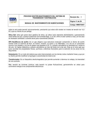 PROCESO GESTIÓN MANTENIMIENTO DEL SISTEMA DE
                                                                                          Revisión No: 1
                               TRANSMISION Y DISTRIBUCION

                                                                                          Página 11 de 59
                        MANUAL DE MANTENIMIENTO DE SUBESTACIONES
                                                                                          Código: MMSTD001


sobre la red puede permitir seccionamientos, precisando que estos solo existen en niveles de tensión de 13.2
kV y que su mando es por pértiga.

Silica Gel: silica gel quiere decir gelatina de silicio, se utiliza como elemento deshidratante y generalmente
viene teñido de azul, cuando la absorción de humedad llega a un 20 o 40% el color cambia a rosa y en tal caso
es necesario cambiarla o volverla secar para nuevamente utilizarla.

SF6 Hexáfloruro de azufre: Es un gas alógeno cuya estructura molecular comprende un átomo de azufre
central unido a 6 átomos de fluor, es inoloro, incoloro, no toxico y no inflamable, a su vez es un compuesto
químico muy estable y uno de los gases mas pesados a 20 °C y presión atmosférica su densidad es 5 veces la
del aire. Su rigidez dieléctrica a presión atmosférica es más del doble de la del aire. Este es el único gas que
pose reunidas las propiedades físicas, químicas y eléctricas favorables para la extinción de los arcos de los
disyuntores.

Subestación: Es un nodo del sistema que esta interconectado con los demás nodos mediante líneas y que por
su diseño permite modificar la topología o conectividad de toda la red.

Transformador: Es un dispositivo electromagnético que permite aumentar o disminuir el voltaje y la intensidad
de una corriente.

Vcc: tensión de corriente continua, esta tensión no posee fluctuaciones, generalmente se utiliza para
suministrar energía a los componentes electrónicos
 