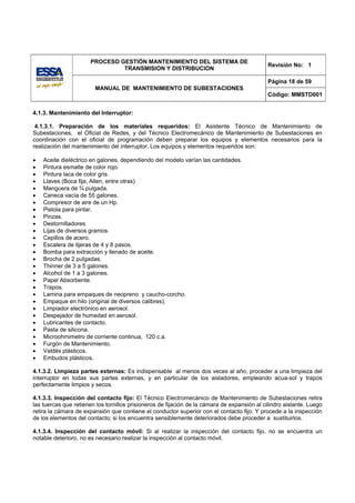PROCESO GESTIÓN MANTENIMIENTO DEL SISTEMA DE
                                                                                              Revisión No: 1
                                TRANSMISION Y DISTRIBUCION

                                                                                              Página 18 de 59
                        MANUAL DE MANTENIMIENTO DE SUBESTACIONES
                                                                                              Código: MMSTD001


4.1.3. Mantenimiento del Interruptor:

 4.1.3.1. Preparación de los materiales requeridos: El Asistente Técnico de Mantenimiento de
Subestaciones, el Oficial de Redes, y del Técnico Electromecánico de Mantenimiento de Subestaciones en
coordinación con el oficial de programación deben preparar los equipos y elementos necesarios para la
realización del mantenimiento del interruptor. Los equipos y elementos requeridos son:

•   Aceite dieléctrico en galones, dependiendo del modelo varían las cantidades.
•   Pintura esmalte de color rojo.
•   Pintura laca de color gris.
•   Llaves (Boca fija, Allen, entre otras)
•   Manguera de ¾ pulgada.
•   Caneca vacía de 55 galones.
•   Compresor de aire de un Hp.
•   Pistola para pintar.
•   Pinzas.
•   Destornilladores.
•   Lijas de diversos gramos.
•   Cepillos de acero.
•   Escalera de tijeras de 4 y 8 pasos.
•   Bomba para extracción y llenado de aceite.
•   Brocha de 2 pulgadas.
•   Thinner de 3 a 5 galones.
•   Alcohol de 1 a 3 galones.
•   Papel Absorbente.
•   Trapos.
•   Lamina para empaques de neopreno y caucho-corcho.
•   Empaque en hilo (original de diversos calibres).
•   Limpiador electrónico en aerosol.
•   Despejador de humedad en aerosol.
•   Lubricantes de contacto.
•   Pasta de silicona.
•   Microohmimetro de corriente continua, 120 c.a.
•   Furgón de Mantenimiento.
•   Valdés plásticos.
•   Embudos plásticos.

4.1.3.2. Limpieza partes externas: Es indispensable al menos dos veces al año, proceder a una limpieza del
interruptor en todas sus partes externas, y en particular de los aisladores, empleando acua-sol y trapos
perfectamente limpios y secos.

4.1.3.3. Inspección del contacto fijo: El Técnico Electromecánico de Mantenimiento de Subestaciones retira
las tuercas que retienen los tornillos prisioneros de fijación de la cámara de expansión al cilindro aislante. Luego
retira la cámara de expansión que contiene el conductor superior con el contacto fijo. Y procede a la inspección
de los elementos del contacto; si los encuentra sensiblemente deteriorados debe proceder a sustituirlos.

4.1.3.4. Inspección del contacto móvil: Si al realizar la inspección del contacto fijo, no se encuentra un
notable deterioro, no es necesario realizar la inspección al contacto móvil.
 