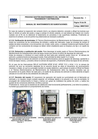 PROCESO GESTIÓN MANTENIMIENTO DEL SISTEMA DE
                                                                                             Revisión No: 1
                               TRANSMISION Y DISTRIBUCION

                                                                                             Página 19 de 59
                        MANUAL DE MANTENIMIENTO DE SUBESTACIONES
                                                                                             Código: MMSTD001


En caso de realizar la inspección del contacto móvil y se observe deterioro, procede a aflojar los bulones que
fijan el cilindro al carter del aceite y luego a extraer el cilindro aislante, el cual deberá ser tratado con mucho
cuidado con el fin de no deteriorar el aislamiento en porcelana ni las superficies metálicas. Finalmente se
examina el contacto, si se encuentra muy deteriorado es necesario sustituirlo.

4.1.3.5. Verificación de terminales: El Técnico Electromecánico de Mantenimiento de Subestaciones suelta y
limpia los conectores de los conductores de entrada y salida del interruptor, luego se encarga de revisar el
estado de estos conectores, si se encuentran con virutas, oxido, polvo, o cualquier sustancia que impida el buen
contacto con los conductores de energía se deben retirar empleando para su limpieza una lija o un cepillo de
acero.

4.1.3.6. Extracción o sustitución del aceite: Para descargar el aceite usado el Técnico Electromecánico de
Mantenimiento de Subestaciones retira las tapas roscas que cierran el orificio de descarga de cada polo.
Antes de empezar a introducir el nuevo aceite se lava cada polo vertiendo aceite nuevo en la cámara de
extinción y posteriormente se descarga el aceite. Esta actividad se debe repetir 3 o 4 veces.
Después de lavar la cámara de extinción el técnico electromecánico cierra el agujero de descarga, apretando a
fondo las tapas roscas y procede a llenar la cámara de expansión y finalmente coloca las tapas de las cámaras.

En el caso de los Interruptores DELLE ALSTHOM HPGE 9/14C, HPGE 7/12 y HPGE 11/15, la cámara de
extinción de arco se encuentra separada de la columna donde se aloja el mecanismo de accionamiento
mecánico y bielas, el cual va sumergido también en aceite dieléctrico, para extraer el aceite el Oficial de Redes
o el Técnico Electromecánico de Mantenimiento de Subestaciones retira los tapones roscados que se
encuentran en la parte inferior de cada polo y el aceite de las cámaras de extinción lo retira abriendo el tapón
ubicado en la unión de los dos aisladores de cada polo.

4.1.3.7. Revisión del mando: El mecanismo de operación del mando es suministrado por el fabricante ya
lubricado y no requiere ningún cuidado especial, sin embargo debido a la polución a la que es sometido, el
encargado del mantenimiento lo limpia y lubrica con grasa de molibdeno las partes de unión, y realiza los
ajustes de las conexiones eléctricas, tornillos y tuercas.
Finalmente se revisa que la resistencia de calefacción este funcionando perfectamente, y se retira la suciedad y
humedad que pueda tener el comportamiento de mando.




CONTROL INTERRUPTOR NUOVA MAGRINI        CONTROL INTERRUPTOR ASEA HLC          CONTROL INTERRUPTOR ASEA HLC
   GALILEO MGE 1500 34,5 kV                    36-52/1250 B 34,5kV                   36-52/1250 B 34,5kV
  PARTE ELECTRICA Y MECANICA                   PARTE ELECTRICA                       PARTE MECANICA
          Foto No. 7                               Foto No. 8                            Foto No. 9
 