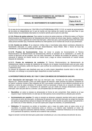 PROCESO GESTIÓN MANTENIMIENTO DEL SISTEMA DE
                                                                                                 Revisión No: 1
                                TRANSMISION Y DISTRIBUCION

                                                                                                 Página 20 de 59
                         MANUAL DE MANTENIMIENTO DE SUBESTACIONES
                                                                                                 Código: MMSTD001


En el caso de los interruptores de 115kV DELLE ALSTHOM Modelo HPGE 11/15 E, el mando de accionamiento
de los polos es independiente por lo que se cuenta con tres cabinas de mando una para cada fase, lo que
implica realizar las actividades descriptas en el anterior párrafo para el polo de cada fase.

4.1.3.8. Pintura de partes externas: Para realizar la pintura de partes externas, el Oficial de redes y el Técnico
Electromecánico de Mantenimiento de Subestaciones retira los restos de pintura vieja, lijando y cepillando. Para
la pintura de la base y gabinete de control del interruptor, utiliza laca gris y para las partes activas del interruptor
utiliza pintura esmalte roja y finalmente identifica los interruptores con el nombre del circuito al que pertenecen.

4.1.3.9. Cambio de mirillas: Si se observan mirillas rotas o manchadas estas deben cambiarse utilizando la
herramienta adecuada, la cuales pueden ser destornilladores, llaves Bristol, Allen o llaves de boca fija
milimétricas, y es conveniente cambiar el empaque.

4.1.3.10. Pruebas de funcionamiento: Antes de iniciar la prueba de funcionamiento el Técnico
Electromecánico de Mantenimiento de Subestaciones informa al operador de la subestación y al centro de
control la ejecución de las pruebas. Una vez sean informados, se realizan las pruebas de apertura y cierre,
colocando el selector de mando remoto en mando local y luego se coloca nuevamente en mando remoto
después de realizadas.

4.1.3.11. Prueba de resistencia de contactos: El Técnico Electromecánico de Mantenimiento de
Subestaciones realiza la prueba de resistencia de contacto con el equipo microohmimetro polo por polo, entre
los contactos de entrada y salida del disyuntor, para verificar las condiciones de resistencia en microhmios (µΩ)
y miliohmios (mΩ).
La cámara de expansión esta diseñada para que no sufra ningún desperfecto durante toda la vida útil del
interruptor, sin embargo si se presenta algún desperfecto se debe sustituirse.


4.2 INTERRUPTORES DE NIVEL DE 115kV Y 230kV CON MEDIO DE EXTINSION EN GAS SF6:

4.2.1. Descripción del interruptor: Este tipo de interruptor esta formado por tres polos independientes,
algunos con cámara sencilla y otros con doble cámara de extinción, estas cámaras de extinción contienen en
su interior contactos móviles y fijos rodeados de SF6, que ayudan a extinguir el arco eléctrico producido por la
apertura y cierre de estos contactos. El contacto móvil es accionado a través de un conjunto de bielas de
mando que va acoplado a un mecanismo de operación que por medio de energía almacenada acciona el
interruptor, bien sea para abrir lo o cerrarlo. Los principales tipos de interruptores son:

•   Neumático: en estos la energía es almacenada en forma de aire comprimido. Este sistema es el que
    requiere mayor mantenimiento; en este tipo de interruptores el aire comprimido es utilizado para cerrarlo.

•   Accionamiento por resortes: En estos la energía se almacena cargando resortes tanto para la apertura
    como para el cierre del interruptor, al efectuarse la operación de cierre del interruptor se cargan los resortes
    de apertura asegurándose siempre el disparo del interruptor, dicho resorte se puede cargar manualmente o
    por medio de un motor eléctrico, el cual solo opera para cargar los resortes y no periódicamente.

•   Hidráulico: El mecanismo es similar al neumático, pero a base de aceite; tanto en estos como en el
    neumático, la presión debe mantenerse entre un mínimo y un máximo valor mediante un motor. Se
    encuentra en algunas ocasiones sistemas híbridos, combinando los sistemas hidráulicos con el de resortes
    en la operación de apertura, haciendo así el sistema más confiable.

Según la tensión nominal del interruptor puede estar constituido por una o dos cámaras de extinción de arco.
 