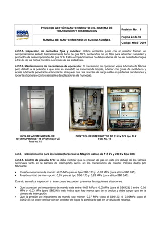 PROCESO GESTIÓN MANTENIMIENTO DEL SISTEMA DE
                                                                                          Revisión No: 1
                               TRANSMISION Y DISTRIBUCION

                                                                                          Página 23 de 59
                       MANUAL DE MANTENIMIENTO DE SUBESTACIONES
                                                                                          Código: MMSTD001


4.2.2.5. Inspección de contactos fijos y móviles: dichos contactos junto con el aislador forman un
comportamiento sellado herméticamente lleno de gas SF6, contenidos de un filtro para adsorber humedad y
productos de descomposición del gas SF6. Estos compartimientos no deben abrirse de no ser detectadas fugas
a través de las bridas, tornillos o uniones de los aisladores.

4.2.2.6. Mantenimiento de mecanismos de operación: El mecanismo de operación viene lubricado de fábrica
pero debido a la polución a que este es sometido se recomienda limpiar, lubricar con grasa de molibdeno y
aceite lubricante penetrante antioxidante, chequear que los resortes de carga estén en perfectas condiciones y
rociar las borneras con los aerosoles desplazadores de humedad.




   NIVEL DE ACEITE NORMAL DE                       CONTROL DE INTERRUPTOR DE 115 kV SF6 tipo FLX
INTERRUPTOR DE 115 kV SF6 tipo FLX                                Foto No. 16
          Foto No. 15




4.2.3.   Mantenimiento para los interruptores Nuova Magrini Galileo de 115 kV y 230 kV tipo SB6

4.2.3.1. Control de presión SF6: se debe verificar que la presión de gas no este por debajo de los valores
nominales tanto en la cámara de interrupción como en los mecanismos de mando. Valores dados por
fabricante:

•   Presión mecanismo de mando: -0,05 MPa para el tipo SB6 123 y -0,03 MPa (para el tipo SB6 245).
•   Presión unidad de interrupción: 0,65 para el tipo SB6 123 y 0,63 MPa (para el tipo SB6 245).

Cuando se realiza inspección a este control se pueden presentar las siguientes situaciones:

•   Que la presión del mecanismo de mando este entre -0,07 MPa y -0,05MPa (para el SB6123) ó entre -0,05
    MPa y -0,03 MPa (para SB6245): esto indica que hay menos gas de lo debido y debe cargar gas en la
    cámara de interrupción.
•   Que la presión del mecanismo de mando sea menor -0,07 MPa (para el SB6123) ó -0,05MPa (para el
    SB6245): se debe verificar con un detector de fugas la perdida de gas en la válvula de recarga.
 
