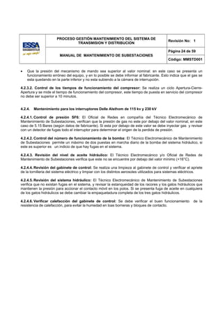 PROCESO GESTIÓN MANTENIMIENTO DEL SISTEMA DE
                                                                                            Revisión No: 1
                               TRANSMISION Y DISTRIBUCION

                                                                                            Página 24 de 59
                        MANUAL DE MANTENIMIENTO DE SUBESTACIONES
                                                                                            Código: MMSTD001


•   Que la presión del mecanismo de mando sea superior al valor nominal: en este caso se presenta un
    funcionamiento erróneo del equipo, y en lo posible se debe informar al fabricante. Esto indica que el gas se
    esta quedando en la parte inferior y no esta subiendo a la cámara de interrupción.

4.2.3.2. Control de los tiempos de funcionamiento del compresor: Se realiza un ciclo Apertura-Cierre-
Apertura y se mide el tiempo de funcionamiento del compresor, este tiempo de puesta en servicio del compresor
no debe ser superior a 10 minutos.


4.2.4.   Mantenimiento para los interruptores Delle Alsthom de 115 kv y 230 kV

4.2.4.1. Control de presión SF6: El Oficial de Redes en compañía del Técnico Electromecánico de
Mantenimiento de Subestaciones, verifican que la presión de gas no este por debajo del valor nominal, en este
caso de 5.15 Bares (según datos de fabricante). Si esta por debajo de este valor se debe inyectar gas y revisar
con un detector de fugas todo el interruptor para determinar el origen de la perdida de presión.

4.2.4.2. Control del número de funcionamiento de la bomba: El Técnico Electromecánico de Mantenimiento
de Subestaciones permite un máximo de dos puestas en marcha diario de la bomba del sistema hidráulico, si
este es superior es un indicio de que hay fugas en el sistema.

4.2.4.3. Revisión del nivel de aceite hidráulico: El Técnico Electromecánico y/o Oficial de Redes de
Mantenimiento de Subestaciones verifica que este no se encuentre por debajo del valor mínimo (+16°C).

4.2.4.4. Revisión del gabinete de control: Se realiza una limpieza al gabinete de control y verificar el apriete
de la tornilleria del sistema eléctrico y limpiar con los distintos aerosoles utilizados para sistemas eléctricos.

4.2.4.5. Revisión del sistema hidráulico: El Técnico Electromecánico de Mantenimiento de Subestaciones
verifica que no existan fugas en el sistema, y revisar la estanqueidad de los racores y los gatos hidráulicos que
mantienen la presión para accionar el contacto móvil en los polos. Si se presenta fuga de aceite en cualquiera
de los gatos hidráulicos se debe cambiar la empaquetadura completa de los tres gatos hidráulicos.

4.2.4.6. Verificar calefacción del gabinete de control: Se debe verificar el buen funcionamiento            de la
resistencia de calefacción, para evitar la humedad en loas borneras y bloques de contacto.
 