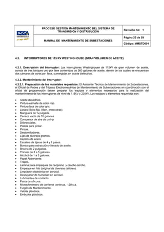 PROCESO GESTIÓN MANTENIMIENTO DEL SISTEMA DE
                                                                                      Revisión No: 1
                                TRANSMISION Y DISTRIBUCION

                                                                                      Página 25 de 59
                        MANUAL DE MANTENIMIENTO DE SUBESTACIONES
                                                                                      Código: MMSTD001




4.3.      INTERRUPTORES DE 115 KV WESTINGHOUSE (GRAN VOLUMEN DE ACEITE)


4.3.1. Descripción del Interruptor: Los interruptores Westinghouse de 115kV de gran volumen de aceite,
consta de tres tanques uno por fase contenidos de 560 galones de aceite, dentro de los cuales se encuentran
dos cámaras de corte por fase, sumergidas en aceite dieléctrico.

4.3.2. Mantenimiento del Interruptor:
4.3.2.1. Preparación de los materiales requeridos: El Asistente Técnico de Mantenimiento de Subestaciones,
el Oficial de Redes y del Técnico Electromecánico de Mantenimiento de Subestaciones en coordinación con el
oficial de programación deben preparar los equipos y elementos necesarios para la realización del
mantenimiento de los interruptores de nivel de 115kV y 230kV. Los equipos y elementos requeridos son:

•      Aceite dieléctrico.
•      Pintura esmalte de color rojo.
•      Pintura laca de color gris.
•      Llaves (Boca fija, Allen, entre otras)
•      Manguera de ¾ pulgada.
•      Caneca vacía de 55 galones.
•      Compresor de aire de un Hp
•      Diferenciales.
•      Pistola para pintar.
•      Pinzas.
•      Destornilladores.
•      Lijas de diversos gramos.
•      Cepillos de acero.
•      Escalera de tijeras de 4 y 8 pasos.
•      Bomba para extracción y llenado de aceite.
•      Brocha de 2 pulgadas.
•      Thinner de 3 a 5 galones.
•      Alcohol de 1 a 3 galones.
•      Papel Absorbente.
•      Trapos.
•      Lamina para empaques de neopreno y caucho-corcho.
•      Empaque en hilo (original de diversos calibres).
•      Limpiador electrónico en aerosol.
•      Despejador de humedad en aerosol.
•      Lubricantes de contacto.
•      Pasta de silicona.
•      Microohmimetro de corriente continua, 120 c.a.
•      Furgón de Mantenimiento.
•      Valdés plásticos.
•      Embudos plásticos.
 