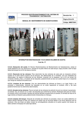 PROCESO GESTIÓN MANTENIMIENTO DEL SISTEMA DE
                                                                                             Revisión No: 1
                               TRANSMISION Y DISTRIBUCION

                                                                                             Página 26 de 59
                        MANUAL DE MANTENIMIENTO DE SUBESTACIONES
                                                                                             Código: MMSTD001




                  INTERRUPTOR WESTINGHOUSE 115 kV (GRAN VOLUMEN DE ACEITE)
                                                   Foto No. 17


4.3.2.2. Extracción del aceite: El Técnico Electromecánico de Mantenimiento de Subestaciones, extrae el
aceite dieléctrico por una válvula de 2“ ubicada en la parte inferior de cada tanque, luego procede a abrir la tapa
lateral del tanque con el fin de airear el recinto.

4.3.2.3. Desmonte de las cámaras: Para desmontar las dos cámaras de cada polo es necesario primero
instalar en la parte interna superior de los tanques, dos diferenciales de ½ tonelada. Una vez instaladas las
diferenciales, se realiza el desmonte de las cámaras, iniciando con el despiece, con el fin de revisar los
contactos móviles y fijos, y el estado de las baquelas, posteriormente se lava con aceite limpio en un recipiente
que recoja los residuos de aceite sucio.

4.3.2.4. Limpieza de las cámaras: Una vez desmontadas las cámaras se llevan a un lugar limpio y se
proceden a desarmarlas, retirando las baquelas en su orden separando el contacto móvil y fijo para
posteriormente lavar los elementos desmontados.

4.3.2.5. Armado de las cámaras: Para el armado de las cámaras de extinción de arco se colocan nuevamente
el contacto fijo, se colocan en su orden las baquelas que conforman la cámara. Realizado este paso se instala
el contacto móvil y se procede a apretar las tuercas dándole el ajuste final a la cámara. El armado se hace en el
lugar donde se limpiaron para posteriormente introducirlas en el tanque.

4.3.2.6 Limpieza del tanque: Después de armadas las cámaras se procede a lavar con aceite dieléctrico el
interior tanque retirando el lodo con residuos de carbón que se acumula debido a los arcos eléctricos que se
producen. Una vez limpio se deben revisar los amortiguadores ubicados en la parte superior del tanque, se
debe cambiar el empaque de cada tapa lateral.
 
