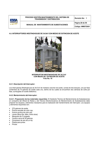 PROCESO GESTIÓN MANTENIMIENTO DEL SISTEMA DE
                                                                                         Revisión No: 1
                                TRANSMISION Y DISTRIBUCION

                                                                                         Página 28 de 59
                         MANUAL DE MANTENIMIENTO DE SUBESTACIONES
                                                                                         Código: MMSTD001



4.4. INTERRUPTORES WESTINGHOUSE DE 34,5kV CON MEDIO DE EXTINCION DE ACEITE




                                 INTERRUPTOR WESTINGHOUSE DE 34,5 kV
                                   CON MEDIO DE EXTINCION DE ACEITE
                                             Foto No. 18


4.4.1. Descripción del Interruptor:

Los interruptores Westinghouse de 34,5 kV de mediano volumen de aceite, consta de tres tanques, uno por fase
contenidos de 73 galones de aceite cada uno, dentro de los cuales se encuentran dos cámaras de corte por
fase, sumergidas en aceite dieléctrico.

4.4.2. Mantenimiento del Interruptor:

4.4.2.1. Preparación de los materiales requeridos: El Asistente Técnico de Mantenimiento de Subestaciones
en compañía del Oficial de Redes y del Técnico Electromecánico de Mantenimiento de Subestaciones debe
preparar los equipos y elementos necesarios para la realización del mantenimiento del interruptor. Los equipos
y elementos requeridos son:

•   275 galones de aceite.
•   Pintura esmalte de color rojo.
•   Pintura acrílica de color gris.
•   Llaves (Boca fija, Allen, entre otras)
•   Manguera de ¾ pulgada.
•   Caneca vacía de 55 galones.
•   Compresor de aire de un Hp.
•   Pistola para pintar.
•   Pinzas.
 