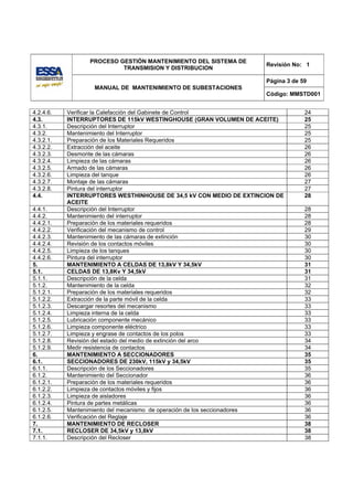 PROCESO GESTIÓN MANTENIMIENTO DEL SISTEMA DE
                                                                    Revisión No: 1
                          TRANSMISION Y DISTRIBUCION

                                                                    Página 3 de 59
                   MANUAL DE MANTENIMIENTO DE SUBESTACIONES
                                                                    Código: MMSTD001


4.2.4.6.   Verificar la Calefacción del Gabinete de Control                      24
4.3.       INTERRUPTORES DE 115kV WESTINGHOUSE (GRAN VOLUMEN DE ACEITE)          25
4.3.1.     Descripción del Interruptor                                           25
4.3.2.     Mantenimiento del Interruptor                                         25
4.3.2.1.   Preparación de los Materiales Requeridos                              25
4.3.2.2.   Extracción del aceite                                                 26
4.3.2.3.   Desmonte de las cámaras                                               26
4.3.2.4.   Limpieza de las cámaras                                               26
4.3.2.5.   Armado de las cámaras                                                 26
4.3.2.6.   Limpieza del tanque                                                   26
4.3.2.7.   Montaje de las cámaras                                                27
4.3.2.8.   Pintura del interruptor                                               27
4.4.       INTERRUPTORES WESTHINHOUSE DE 34,5 kV CON MEDIO DE EXTINCION DE       28
           ACEITE
4.4.1.     Descripción del Interruptor                                           28
4.4.2.     Mantenimiento del interruptor                                         28
4.4.2.1.   Preparación de los materiales requeridos                              28
4.4.2.2.   Verificación del mecanismo de control                                 29
4.4.2.3.   Mantenimiento de las cámaras de extinción                             30
4.4.2.4.   Revisión de los contactos móviles                                     30
4.4.2.5.   Limpieza de los tanques                                               30
4.4.2.6.   Pintura del interruptor                                               30
5.         MANTENIMIENTO A CELDAS DE 13,8kV Y 34,5kV                             31
5.1.       CELDAS DE 13,8Kv Y 34,5kV                                             31
5.1.1.     Descripción de la celda                                               31
5.1.2.     Mantenimiento de la celda                                             32
5.1.2.1.   Preparación de los materiales requeridos                              32
5.1.2.2.   Extracción de la parte móvil de la celda                              33
5.1.2.3.   Descargar resortes del mecanismo                                      33
5.1.2.4.   Limpieza interna de la celda                                          33
5.1.2.5.   Lubricación componente mecánico                                       33
5.1.2.6.   Limpieza componente eléctrico                                         33
5.1.2.7.   Limpieza y engrase de contactos de los polos                          33
5.1.2.8.   Revisión del estado del medio de extinción del arco                   34
5.1.2.9.   Medir resistencia de contactos                                        34
6.         MANTENIMIENTO A SECCIONADORES                                         35
6.1.       SECCIONADORES DE 230kV, 115kV y 34,5kV                                35
6.1.1.     Descripción de los Seccionadores                                      35
6.1.2.     Mantenimiento del Seccionador                                         36
6.1.2.1.   Preparación de los materiales requeridos                              36
6.1.2.2.   Limpieza de contactos móviles y fijos                                 36
6.1.2.3.   Limpieza de aisladores                                                36
6.1.2.4.   Pintura de partes metálicas                                           36
6.1.2.5.   Mantenimiento del mecanismo de operación de los seccionadores         36
6.1.2.6.   Verificación del Reglaje                                              36
7.         MANTENIMIENTO DE RECLOSER                                             38
7.1.       RECLOSER DE 34,5kV y 13,8kV                                           38
7.1.1.     Descripción del Recloser                                              38
 