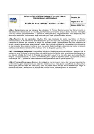 PROCESO GESTIÓN MANTENIMIENTO DEL SISTEMA DE
                                                                                               Revisión No: 1
                                TRANSMISION Y DISTRIBUCION

                                                                                               Página 30 de 59
                         MANUAL DE MANTENIMIENTO DE SUBESTACIONES
                                                                                               Código: MMSTD001


4.4.2.3. Mantenimiento de las cámaras de extinción: El Técnico Electromecánico de Mantenimiento de
Subestaciones extrae el aceite por las válvulas inferiores que tienen los tanques de las fases del interruptor,
cada uno contiene aproximadamente 73 galones de aceite dieléctrico, luego instala a los lados del tanque gatos
neumáticos especiales suministrados por el fabricante, para bajar los mencionados tanques.

4.4.2.4. Revisión de los contactos móviles: Una vez instalados los gatos neumáticos el Técnico
Electromecánico de Mantenimiento de Subestaciones presuriza con aire comprimido y procede a retirar las
tuercas de los tornillos que sostienen el tanque por la parte superior. Despresurizando los gatos neumáticos el
tanque comienza a descender y se procede a revisar los contactos móviles y las cámaras de extinción de arco
de los contactos fijos, posteriormente se lavan con aceite dieléctrico limpio, utilizando una brocha o rociando
aceite a presión. Los contactos móviles no deben tener un desgaste superior 2 mm.

4.4.2.5. Limpieza de los tanques: Los residuos del carbón producidos por arcos eléctricos y suciedad que se
encuentren en el fondo de los tanques debe retirarse y junto con el aceite sucio almacenarse debidamente en
una caneca sellada. Culminada la limpieza, se presurizan nuevamente los gatos para que asciendan los
tanques a su posición inicial y se coloca la tornillería que los sujeta de la parte superior, seguidamente se llena
cada tanque con 73 galones de aceite dieléctrico nuevo y se verifica que no quede alguna fuga.

4.4.2.6. Pintura del interruptor: Después de realizado el mantenimiento interno del interruptor se pintan las
partes externas, para esto es necesario retirar los restos de pintura vieja, lijando y cepillando, se utiliza pintura
acrílica gris para el cuerpo del interruptor y para las partes activas se usa pintura esmalte roja, luego se
identifican las fases y el interruptor de acuerdo a la codificación del sistema eléctrico de la empresa.
 