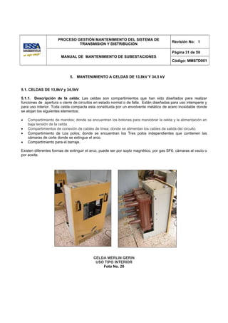 PROCESO GESTIÓN MANTENIMIENTO DEL SISTEMA DE
                                                                                         Revisión No: 1
                              TRANSMISION Y DISTRIBUCION

                                                                                         Página 31 de 59
                       MANUAL DE MANTENIMIENTO DE SUBESTACIONES
                                                                                         Código: MMSTD001



                            5. MANTENIMIENTO A CELDAS DE 13,8kV Y 34,5 kV


5.1. CELDAS DE 13,8kV y 34,5kV

5.1.1. Descripción de la celda: Las celdas son compartimientos que han sido diseñados para realizar
funciones de apertura o cierre de circuitos en estado normal o de falla. Están diseñadas para uso intemperie y
para uso interior. Toda celda compacta esta constituida por un envolvente metálico de acero inoxidable donde
se alojan los siguientes elementos:

•   Compartimiento de mandos; donde se encuentran los botones para maniobrar la celda y la alimentación en
    baja tensión de la celda.
•   Compartimientos de conexión de cables de línea; donde se alimentan los cables de salida del circuito.
•   Compartimiento de Los polos; donde se encuentran los Tres polos independientes que contienen las
    cámaras de corte donde se extingue el arco.
•   Compartimiento para el barraje.

Existen diferentes formas de extinguir el arco, puede ser por soplo magnético, por gas SF6, cámaras al vacío o
por aceite.




                                          CELDA MERLIN GERIN
                                           USO TIPO INTERIOR
                                              Foto No. 20
 