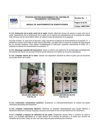 PROCESO GESTIÓN MANTENIMIENTO DEL SISTEMA DE
                                                                                          Revisión No: 1
                               TRANSMISION Y DISTRIBUCION

                                                                                          Página 33 de 59
                       MANUAL DE MANTENIMIENTO DE SUBESTACIONES
                                                                                          Código: MMSTD001



5.1.2.2. Extracción de la parte móvil de la celda: Existen diferentes formas de extraer la parte móvil de la
celda, dependiendo de la construcción de la celda; en la mayoría de subestaciones de la empresa las celdas
más comunes son de marca Merlín Gerin, en estas el modo de extracción es el siguiente:

Se pulsa el botón “O” para abrir el disyuntor, luego colocamos la palanca de enclavamiento en la posición “2” y
extraemos la parte móvil hasta el tope máximo permitido y se debe retirar la toma de conexión de baja tensión
de los circuitos auxiliares. Para extraer completamente el interruptor pulsamos nuevamente el botón “O” y
pasamos la palanca de enclavamiento a la posición “3”.

5.1.2.3. Descargar resortes del mecanismo: Hacer un cierre y una apertura a fin de descargar completamente
los resortes del mando. En el panel frontal se puede observar si el mando se encuentra descargado

5.1.2.4. Limpieza interna de la celda: Usando una aspiradora industrial se retira el polvo que se encuentre
acumulado dentro de la celda.




                 CELDA AEG GMA DE 13,8 kV                   CELDA AEG WIA DE 34,5 kV
                      Foto No. 23                                 Foto No. 24


5.1.2.5. Lubricación componente mecánico: Empleando un lubricante-antioxidante se aceitan las partes
mecánicas articuladas del mecanismo.

5.1.2.6. Limpieza componente eléctrico: Utilizando un limpiador desengrasante para equipo eléctrico y
electrónico retiramos el exceso de grasa y de polvo acumulado en los circuitos eléctricos del mecanismo.

5.1.2.7. Limpieza y engrase de contactos de los polos: Empleando alcohol etílico o propílico se retira el
polvo y la suciedad depositada en la capa exterior de la cámara de extinción y la grasa que recubre los
contactos de los polos, luego se unta una nueva capa de grasa sintética para contactos.
 