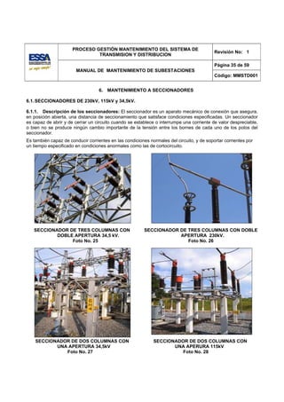 PROCESO GESTIÓN MANTENIMIENTO DEL SISTEMA DE
                                                                                           Revisión No: 1
                               TRANSMISION Y DISTRIBUCION

                                                                                           Página 35 de 59
                        MANUAL DE MANTENIMIENTO DE SUBESTACIONES
                                                                                           Código: MMSTD001


                                   6. MANTENIMIENTO A SECCIONADORES

6.1. SECCIONADORES DE 230kV, 115kV y 34,5kV.

6.1.1. Descripción de los seccionadores: El seccionador es un aparato mecánico de conexión que asegura,
en posición abierta, una distancia de seccionamiento que satisface condiciones especificadas. Un seccionador
es capaz de abrir y de cerrar un circuito cuando se establece o interrumpe una corriente de valor despreciable,
o bien no se produce ningún cambio importante de la tensión entre los bornes de cada uno de los polos del
seccionador.
Es también capaz de conducir corrientes en las condiciones normales del circuito, y de soportar corrientes por
un tiempo especificado en condiciones anormales como las de cortocircuito.




   SECCIONADOR DE TRES COLUMNAS CON                      SECCIONADOR DE TRES COLUMNAS CON DOBLE
           DOBLE APERTURA 34,5 kV.                                   APERTURA 230kV.
                Foto No. 25                                             Foto No. 26




    SECCIONADOR DE DOS COLUMNAS CON                          SECCIONADOR DE DOS COLUMNAS CON
           UNA APERTURA 34,5kV                                      UNA APERURA 115kV
              Foto No. 27                                              Foto No. 28
 