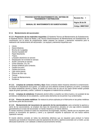 PROCESO GESTIÓN MANTENIMIENTO DEL SISTEMA DE
                                                                                            Revisión No: 1
                               TRANSMISION Y DISTRIBUCION

                                                                                            Página 36 de 59
                        MANUAL DE MANTENIMIENTO DE SUBESTACIONES
                                                                                            Código: MMSTD001



6.1.2.   Mantenimiento del seccionador:

6.1.2.1. Preparación de los materiales requeridos: El Asistente Técnico de Mantenimiento de Subestaciones,
el Asistente técnico, Oficial de Redes y del Técnico Electromecánico de Mantenimiento de Subestaciones, en
coordinación con el oficial de programación deben preparar los equipos y elementos necesarios para la
realización del mantenimiento del seccionador. Los equipos y elementos requeridos son:

•   Llaves.
•   Destornilladores.
•   Brocha de 2 pulgadas.
•   Alcohol impotable 95°
•   Papel Absorbente.
•   Trapos.
•   Limpiador electrónico en aerosol.
•   Desplazador de humedad en aerosol.
•   Aceite Lubricante en aerosol.
•   Cintas aislantes, 23 y 33.
•   Grasas sintéticas para contactos.
•   Cepillos de acero.
•   Cepillos de bronce.
•   Lijas varios granos.
•   Pintura de color rojo.
•   Thinner.
•   Furgón de Mantenimiento.
•   Escaleras.


6.1.2.2. Limpieza de contactos móviles y fijos: Estos contactos deben limpiarse retirando la contaminación,
producto de la degradación de la grasa y el carbón por arco eléctrico durante la apertura y el cierre. La limpieza
se realiza empleando alcohol y trapos, el cepillo de bronce solo se usa en los casos donde existan gruesas
capas de grasa quemada y carbón, cuidando no desgastar el material de los contactos.

6.1.2.3. Limpieza de aisladores: Empleando alcohol etílico o propílico se retira el polvo y la suciedad de las
porcelanas constitutivas de los aisladores, cuando estos elementos se encuentran muy contaminados.

6.1.2.4. Pintura de partes metálicas: Se restaura la pintura aplicada por el fabricante en las partes metálicas
que forman parte del seccionador.

6.1.2.5. Mantenimiento del mecanismo de operación de los seccionadores: para comandar la apertura y
cierre de los seccionadores, se emplean dos tipos de mecanismos ubicados en una caja externa acoplada
generalmente en la base del seccionador: el mando mecánico y el mando eléctrico.
El mando mecánico consiste en todos los mecanismos de engranajes, resortes y demás que se requieren para
producir el movimiento de apertura y cierre y su operación requiere la aplicación de una fuerza externa
(operación manual).

El mando eléctrico consiste en todos los elementos eléctricos que se requieren para producir la fuerza
necesaria que necesita el mecanismo para las operaciones de cierre y apertura accionado con un botón, ya sea
efectuada localmente o con cableado a distancia (accionamiento remoto).
 