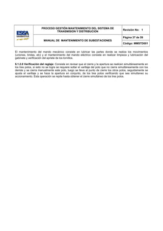 PROCESO GESTIÓN MANTENIMIENTO DEL SISTEMA DE
                                                                                            Revisión No: 1
                               TRANSMISION Y DISTRIBUCION

                                                                                            Página 37 de 59
                        MANUAL DE MANTENIMIENTO DE SUBESTACIONES
                                                                                            Código: MMSTD001


El mantenimiento del mando mecánico consiste en lubricar las partes donde se realiza los movimientos
(uniones, bridas, etc) y el mantenimiento del mando eléctrico consiste en realizar limpieza y lubricación del
gabinete y verificación del apriete de los tornillos.

6.1.2.6 Verificación del reglaje: Consiste en revisar que el cierre y la apertura se realicen simultáneamente en
los tres polos, si esto no se logra se requiere soltar el varillaje del polo que no cierra simultáneamente con los
demás y se cierra manualmente este polo, luego se lleva al punto de cierre los otros polos, seguidamente se
ajusta el varillaje y se hace la apertura en conjunto, de los tres polos verificando que sea simultaneo su
accionamiento. Esta operación se repite hasta obtener el cierre simultáneo de los tres polos.
 