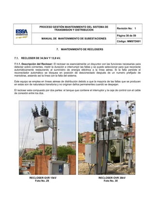 PROCESO GESTIÓN MANTENIMIENTO DEL SISTEMA DE
                                                                                            Revisión No: 1
                               TRANSMISION Y DISTRIBUCION

                                                                                            Página 38 de 59
                        MANUAL DE MANTENIMIENTO DE SUBESTACIONES
                                                                                            Código: MMSTD001


                                      7. MANTENIMIENTO DE RECLOSERS


7.1.   RECLOSER DE 34,5kV Y 13,8 kV.

7.1.1. Descripción del Recloser: El recloser es esencialmente un disyuntor con las funciones necesarias para
detectar sobre corrientes, medir la duración e interrumpir las fallas y se puede seleccionar para que reconecte
automáticamente restaurando al suministro de energía eléctrica a la línea aérea. Si la falla persiste el
reconectador automático se bloquea en posición de desconectado después de un numero prefijado de
maniobras, aislando así la línea con la falla del sistema.

Este equipo se emplea en líneas aéreas de distribución debido a que la mayoría de las fallas que se producen
en estas son de naturaleza transitoria y no originan daños permanentes cuando se despejan.

El recloser esta compuesto por dos partes: el tanque que contiene el interruptor y la caja de control con el cable
de conexión entre los dos.




             RECLOSER GVR 15kV                                              RECLOSER OVR 38kV
                Foto No. 29                                                    Foto No. 30
 