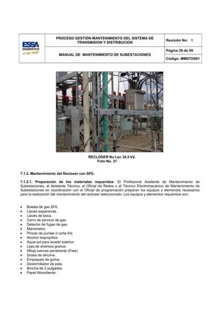 PROCESO GESTIÓN MANTENIMIENTO DEL SISTEMA DE
                                                                                     Revisión No: 1
                               TRANSMISION Y DISTRIBUCION

                                                                                     Página 39 de 59
                        MANUAL DE MANTENIMIENTO DE SUBESTACIONES
                                                                                     Código: MMSTD001




                                       RECLOSER Nu Lec 34,5 kV.
                                           Foto No. 31


7.1.2. Mantenimiento del Recloser con SF6:

7.1.2.1. Preparación de los materiales requeridos: El Profesional Asistente de Mantenimiento de
Subestaciones, el Asistente Técnico, el Oficial de Redes y el Técnico Electromecánico de Mantenimiento de
Subestaciones en coordinación con el Oficial de programación preparan los equipos y elementos necesarios
para la realización del mantenimiento del recloser seleccionado. Los equipos y elementos requeridos son:


•   Botella de gas SF6.
•   Llaves expansivas.
•   Llaves de boca.
•   Carro de servicio de gas.
•   Detector de fugas de gas.
•   Manómetro.
•   Pinzas de puntas ó corta frió.
•   Alcohol isopropilico.
•   Aqua-sol para lavado exterior.
•   Lijas de diversos granos.
•   Afloja tuercas penetrante (Free)
•   Grasa de silicona.
•   Empaques de goma.
•   Destornillador de pala.
•   Brocha de 2 pulgadas.
•   Papel Absorbente.
 