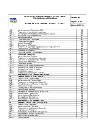 PROCESO GESTIÓN MANTENIMIENTO DEL SISTEMA DE
                                                                              Revisión No: 1
                             TRANSMISION Y DISTRIBUCION

                                                                              Página 4 de 59
                      MANUAL DE MANTENIMIENTO DE SUBESTACIONES
                                                                              Código: MMSTD001


7.1.2.     Mantenimiento del Recloser con SF6                                              39
7.1.2.1.   Preparación de los materiales requeridos                                        39
7.1.2.2.   Revisión de la información suministrada por el recloser                         39
7.1.2.3.   Revisión del cargador de baterías                                               40
7.1.2.4.   Revisión de Baterías                                                            40
7.1.2.5.   Limpieza de bujes y terminales                                                  40
7.1.3.     Preparación del recloser                                                        40
7.1.3.1.   Vaciado del gas SF6                                                             40
7.1.3.2.   Desencubado del Recloser                                                        41
7.1.3.3.   Sustitución de la junta (O-ring) de sellado del tanque principal                41
7.1.3.4.   Cambios de los sellos rotativos                                                 42
7.1.3.5.   Sustitución de un aislador                                                      42
7.1.3.6.   Cambio de Bushing y juntas tóricas                                              43
7.2.       RECLOSER EN ACEITE                                                              44
7.2.1.     Mantenimiento del Recloser                                                      44
7.2.1.1.   Preparación de los materiales requeridos                                        44
7.2.1.2.   Inspección de los componentes externos                                          45
7.2.1.3.   Desencubado del recloser                                                        45
7.2.1.4.   Limpieza del recloser                                                           45
7.2.1.5.   Verificación del estado del mecanismo                                           45
7.2.1.6.   Verificación del estado de la bobina                                            45
7.2.1.7.   Verificación del estado de los Cts                                              45
7.2.1.8.   Encubado del recloser                                                           45
7.2.1.9.   Medida de resistencia de los contactos                                          45
8.         MANTENIMIENTO A TRANSFORMADORES                                                 46
8.1.       TRANSFORMADOR DE POTENCIA                                                       46
8.1.1.     Descripción del Transformador                                                   47
8.1.2.     Mantenimiento del Transformador                                                 47
8.1.2.1.   Preparación de los Materiales Requeridos                                        47
8.1.2.2.   Revisión del Nivel del Tanque de Expansión                                      47
8.1.2.3.   Corrección de Fugas                                                             47
8.1.2.4.   Lavado y Pintura del Transformador                                              47
8.1.2.5.   Revisión de los Bushings                                                        47
8.1.2.6.   Inspección de los Respiradores de Silica Gel                                    48
8.1.2.7.   Revisión de las Protecciones                                                    48
8.1.3.     Mantenimiento al Cambiatomas                                                    48
8.1.3.1.   Descripción del Cambiatomas                                                     48
8.1.3.2.   Realización del Mantenimiento                                                   48
9.         MANTENIMIENTO A PARARRAYOS                                                      49
9.1.       PARARRAYOS DE 230Kv, 115Kv y 34,5Kv                                             49
9.1.1.     Descripción del Pararrayos                                                      49
9.1.2.     Mantenimiento del Pararrayos                                                    49
9.1.2.1.   Preparación de los Materiales Requeridos                                        49
9.1.2.2.   Limpieza de los Aisladores                                                      50
9.1.2.3.   Pintura de las Partes Metálicas Superiores                                      50
9.1.2.4.   Revisión de los anillos Equipotenciales                                         50
9.1.2.5.   Revisión de la Puesta a Tierra                                                  50
9.1.2.6.   Puntos calientes                                                                50
 