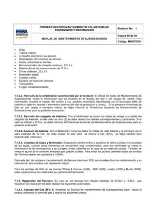 PROCESO GESTIÓN MANTENIMIENTO DEL SISTEMA DE
                                                                                            Revisión No: 1
                               TRANSMISION Y DISTRIBUCION

                                                                                            Página 40 de 59
                        MANUAL DE MANTENIMIENTO DE SUBESTACIONES
                                                                                            Código: MMSTD001


•   Grúa
•   Trapos limpios.
•   Limpiador electrónico en aerosol.
•   Desplazador de humedad en aerosol.
•   Aceite Lubricante en aerosol.
•   Microohmimetro de corriente continua, 120 c.a.
•   Baterías libres de mantenimiento de 12 Vcc.
•   Cintas aislantes, 23 y 33.
•   Multímetro digital.
•   Fusibles varios.
•   Equipos de inyección primaria
•   Torquímetro
•   Furgón de Mantenimiento.


7.1.2.2. Revisión de la información suministrada por el recloser: El Oficial de redes de Mantenimiento de
Subestaciones revisa la información que se muestra en el display del relé o del equipo de control. Esta
información muestra el estado del control y sus posibles anomalías identificadas por el fabricante (falla de
baterías o fallas en tarjetas o elementos internos del relé de protección y control). Si se presenta el mensaje de
falla en una tarjeta o elemento interno se debe informar al Profesional Asistente de Mantenimiento de
Subestaciones para su posterior evaluación.

7.1.2.3. Revisión del cargador de baterías: Con el Multímetro se toman los datos de voltaje a la salida del
cargador de baterías, si este valor es cero (0) se debe revisar los fusibles correspondientes y cambiarlos. Si el
valor es inferior a 10 Vcc. se debe informar al Profesional Asistente de Mantenimiento de Subestaciones para su
posterior evaluación.

7.1.2.4. Revisión de baterías: Con el Multimetro toma los datos de voltaje de cada batería y se compara con el
valor estándar de 12 Vcc. de cada unidad. Si este valor es inferior a tres (3Vcc) se debe cambiar la(s)
respectiva(s) batería(s).

7.1.2.5. Limpieza de bujes y terminales: Empleando alcohol etílico o propílico se retira el polvo y la suciedad
de los bujes, cuando estos elementos se encuentran muy contaminados, para los terminales se revisa la
información de las termografías y se corrigen puntos calientes en el caso de su detección previa. También se
revisa el ajuste de la conexión evitando que queden sueltos. Para evitar los puntos calientes todos los tornillos
del Terminal deben ser ajustados a 150Nm.

Para este tipo de reclosers con aislamiento del tanque interno en SF6, se considera libre de mantenimiento y su
intervención se considera una reparación mayor.

Para los recloser de SF6 de las marcas Whipp & Bourne (GVR), ABB (OVR), Joslyn (JVR) y Nu-lec (N36),
estas reparaciones son realizadas por garantía del fabricante.


7.1.3. Reparación del Recloser: En caso de los recloser tipo Hawker Siddeley de 34,5kV y 13,2kV, que
requieran de reparación se debe realizar las siguientes actividades:

7.1.3.1. Vaciado del Gas SF6: El Asistente de Técnico de mantenimiento de Subestaciones debe vaciar el
tanque utilizando un carro de gas y realiza los siguientes pasos:
 