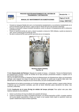 PROCESO GESTIÓN MANTENIMIENTO DEL SISTEMA DE
                                                                                           Revisión No: 1
                               TRANSMISION Y DISTRIBUCION

                                                                                           Página 41 de 59
                        MANUAL DE MANTENIMIENTO DE SUBESTACIONES
                                                                                           Código: MMSTD001


-   Conecta la manguera flexible del carro a la herramienta (acoplamiento) y se enchufa el acoplamiento en el
    punto de llenado de gas del tanque. Luego se abre la válvula del carro que permite la descarga.
-   Cuando el manómetro indique la presión atmosférica, cerrar la válvula e inmediatamente abrir la válvula de
    la bomba de vació.
-   Poner en marcha la bomba de vacío y reducir la presión a menos de 1000 milibares, cuando se alcance la
    cifra, cerrar la válvula para la bomba de vacío.
-   Se abre la válvula del filtro para permitir que entre aire en el recipiente.




                                          Recloser Hawker Siddeley
                                                Foto No. 32

7.1.3.2. Desencubado del Recloser: Después de vaciado el tanque, el Asistente Técnico de Mantenimiento
de Subestaciones procede a quitar los tornillos de la tapa principal, previamente lavados o mojados con el
liquido Free (afloja tuercas).
Una vez se retiren los tornillos el Asistente Técnico de Mantenimiento de Subestaciones utiliza una herramienta
(eslinga), para asegurar las orejas de izado de la tapa, teniendo en cuenta que el gancho debe estar mas
elevado que los aisladores, después se iza en forma lenta y se pone al descubierto el recloser.

Dependiendo de los daños encontrados en el recloser automático se pueden cambiar o reparar partes internas
o externas que se encuentren averiadas, para ello se tienen diferentes pasos atendiendo los daños, mas
comunes y relevantes.

7.1.3.3. Sustitución de la junta (O-ring) de sellado del tanque principal: Para aplicar este paso debe
haberse realizado los dos anteriores.

•   Quitar la junta tórica (O-ring) de sellado de la pestaña del tanque.
•   Limpiar la superficie de la tapa y la pestaña del tanque, con alcohol isopropílico al 90%, si quedan residuos
    de la junta cepillar suavemente y limpiar con trapos, si aun quedan restos repetir la operación hasta que
    queden visiblemente limpios ambas superficies.
 
