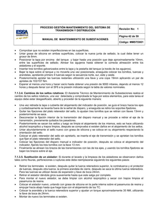 PROCESO GESTIÓN MANTENIMIENTO DEL SISTEMA DE
                                                                                              Revisión No: 1
                               TRANSMISION Y DISTRIBUCION

                                                                                              Página 42 de 59
                        MANUAL DE MANTENIMIENTO DE SUBESTACIONES
                                                                                              Código: MMSTD001


•   Comprobar que no existen imperfecciones en las superficies.
•   Untar grasa de silicona en ambas superficies, colocar la nueva junta de sellado, la cual debe tener un
    grosor de 8mm.
•   Posicionar la tapa por encima del tanque y bajar hasta una posición que deje aproximadamente 10mm,
    entre las superficies de sellado. Alinear los agujeros hasta obtener la correcta alineación entre los
    aisladores y el soporte.
•   Insertar tres tornillos galvanizados entre la tapa y la pestaña del tanque (a través de los agujeros).
•   Bajar la tapa sobre el tanque y no moverla una vez posicionada, enseguida colocar los tornillos, tuercas y
    arandelas, apretando primero 4 tuercas según la secuencia norte, sur, este y oeste.
•   Posteriormente apretar las tuercas restantes utilizando una llave y una copa 19mm aplicando un par de
    aprietes de 103/107 Nm.
•   Esperar al menos una hora y hacer vacío hasta obtener una presión de 9000 mbares, dejando al menos 12
    horas y después llenar con el SF6 a la presión indicada según la tabla de valores nominales.

7.1.3.4. Cambios de los sellos rotativos: El Asistente Técnico de Mantenimiento de Subestaciones realiza el
cambio de los sellos rotativos, una vez detectada y comprobada la fuga por estos elementos, para esta tarea el
equipo debe estar desgasificado, abierto y proceder de la siguiente manera:

•   Una vez retirada la tapa o cubierta del alojamiento del indicador de posición, se guía el brazo hacia los ejes
    y cuidadosamente se levanta fuera de la señal de disparo, y enseguida se retira los soportes fijadores.
•   Quitar las fijaciones del plato retenedor del sello, lo ajustan tres tornillos que se retiran con llaves 13mm y
    posteriormente se saca.
•   Desconectar la fijación interior de la transmisión del disparo manual y se procede a retirar el eje de la
    transmisión, previamente quitados los pasadores.
•   Posteriormente se sacan los sellos y luego se limpia el alojamiento de los mismos, esto se hace utilizando
    alcohol isopropilico y trapos limpios, después se comprueba si existen daños en el alojamiento de los sellos.
•   Untar abundantemente el sello nuevo con grasa de silicona y se coloca en su alojamiento respectando la
    orientación del sello.
•   Colocar el plato retenedor del sello sin apretarlo, se inserta el eje de transmisión y se aprietan los tornillos
    que fijan el plato retenedor del sello.
•   Colocar las fijaciones del disparo manual e indicador de posición, después se coloca el alojamiento del
    indicador, fijando los tres tornillos con la llave 13 mm.
•   Finalmente se alinean los brazos de las transmisiones con las de los ejes, y usando los tornillos fijadores se
    bajan los brazos sobre el eje.

7.1.3.5. Sustitución de un aislador: Si durante el lavado y la limpieza de los aisladores se observaron daños
tales como fisuras, perforaciones o rupturas este debe reemplazarse siguiendo los siguientes pasos:

•   Retirar los terminales si existen, después quitar la tuerca retenedora superior, la contratuerca y el protector
    de tuercas, después otra tuerca; la primera arandela de cierre, después se saca la última tuerca retenedora.
    Para las tuercas se utilizan llaves de expansión y llave de boca 24mm.
•   Retirar el aislador dándole giros suavemente hasta que este salga por completo.
•   Para montar el nuevo aislador, se debe limpiar con alcohol isopropilico y secar con trapos limpios el
    pasamuros de resina.
•   Colocar el aislador nuevo, untando con grasa de silicona en la parte interna sobre el pasamuros de resina y
    empujar hacia abajo hasta que haga tope con el alojamiento de los TC.
•   Colocar la arandela y la tuerca retenedora superior y ajustar un torque aproximadamente 35 NM, utilizando
    la llave de boca de 24mm.
•   Montar de nuevo los terminales si existen.
 